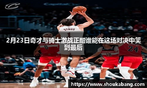 2月23日奇才与骑士激战正酣谁能在这场对决中笑到最后